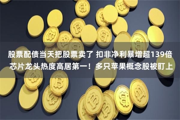股票配债当天把股票卖了 扣非净利暴增超139倍 芯片龙头热度高居第一!多只苹果概念股被盯上
