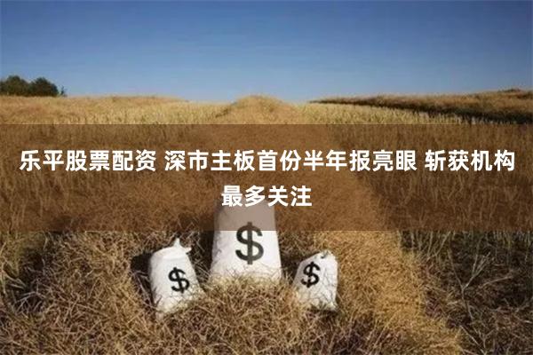 乐平股票配资 深市主板首份半年报亮眼 斩获机构最多关注