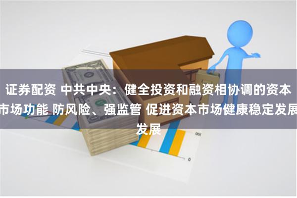 证券配资 中共中央：健全投资和融资相协调的资本市场功能 防风险、强监管 促进资本市场健康稳定发展