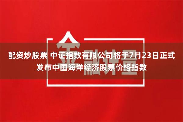 配资炒股票 中证指数有限公司将于7月23日正式发布中国海洋经济股票价格指数