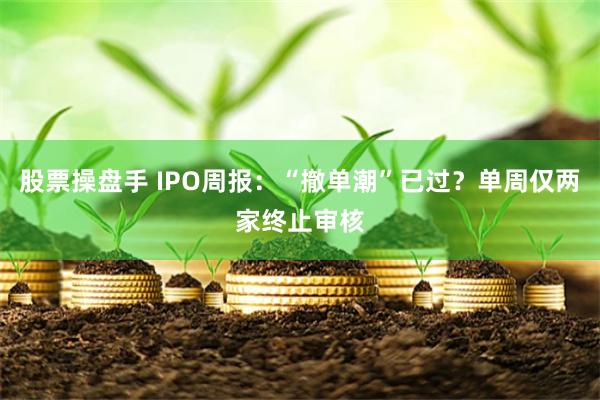股票操盘手 IPO周报：“撤单潮”已过？单周仅两家终止审核