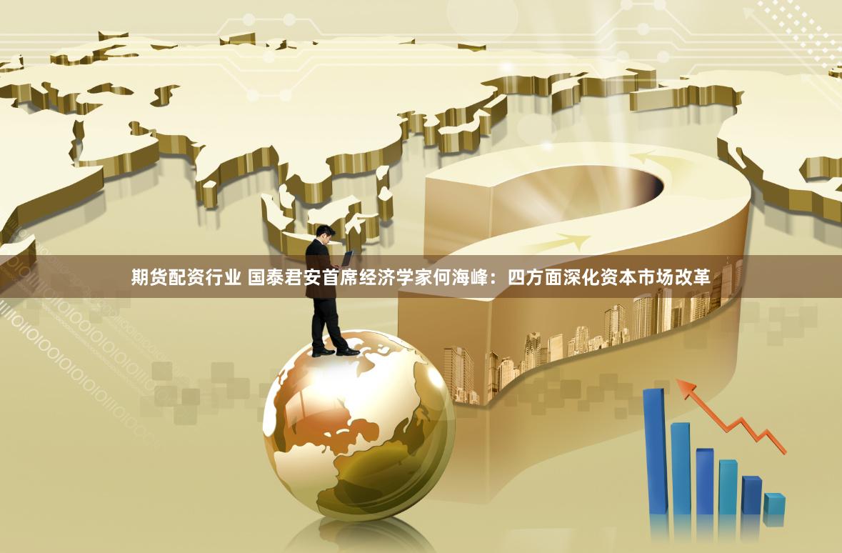 期货配资行业 国泰君安首席经济学家何海峰:四方面深化资本市场改革