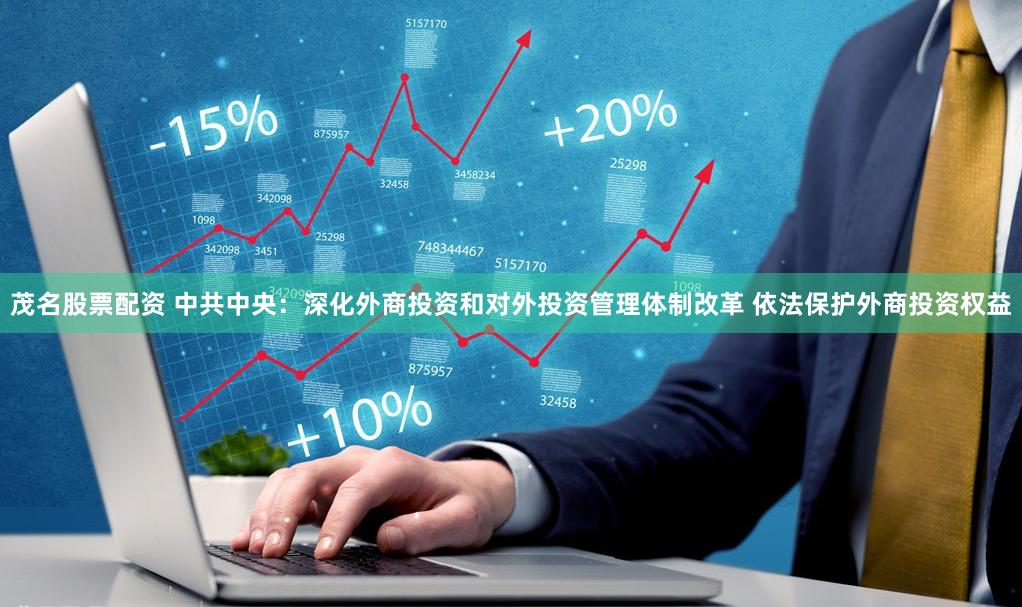 茂名股票配资 中共中央:深化外商投资和对外投资管理体制改革 依法保护外商投资权益
