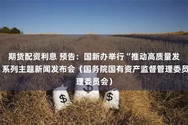 期货配资利息 预告：国新办举行“推动高质量发展”系列主题新闻发布会（国务院国有资产监督管理委员会）