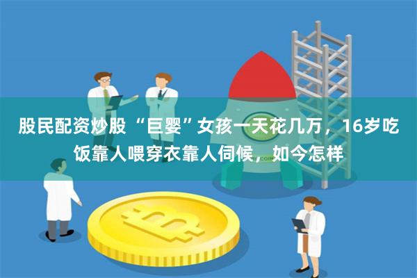 股民配资炒股 “巨婴”女孩一天花几万,16岁吃饭靠人喂穿衣靠人伺候,如今怎样