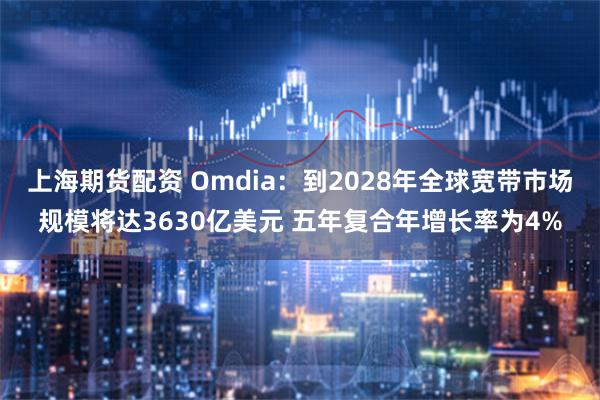 上海期货配资 Omdia：到2028年全球宽带市场规模将达3630亿美元 五年复合年增长率为4%