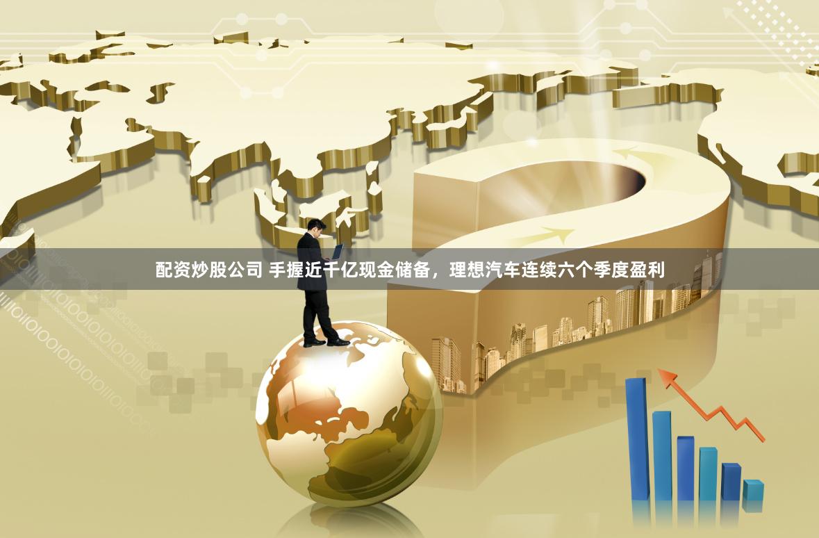 配资炒股公司 手握近千亿现金储备，理想汽车连续六个季度盈利