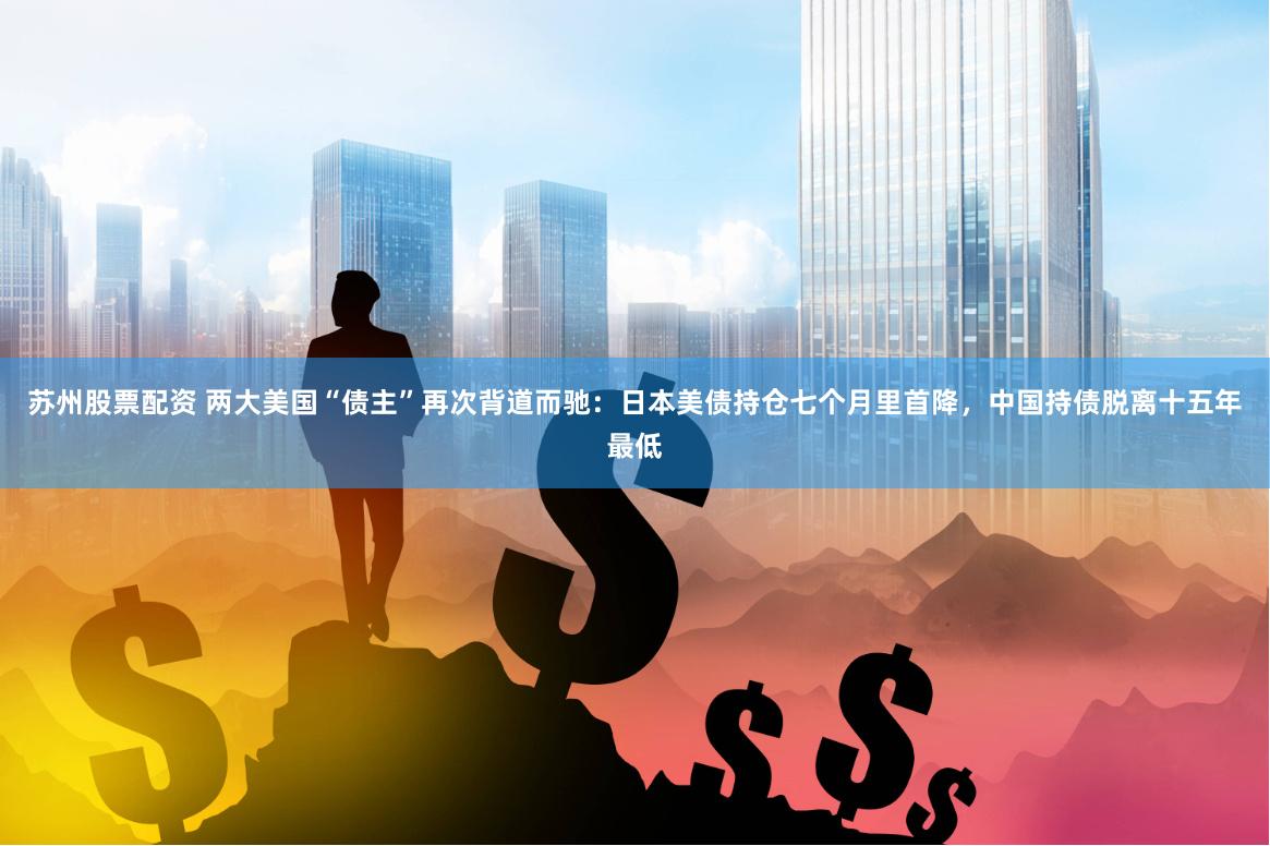 苏州股票配资 两大美国“债主”再次背道而驰:日本美债持仓七个月里首降,中国持债脱离十五年最低