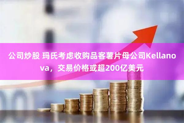 公司炒股 玛氏考虑收购品客薯片母公司Kellanova,交易价格或超200亿美元