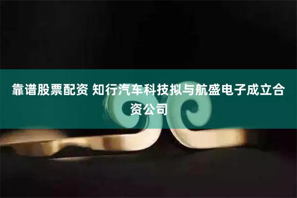 靠谱股票配资 知行汽车科技拟与航盛电子成立合资公司