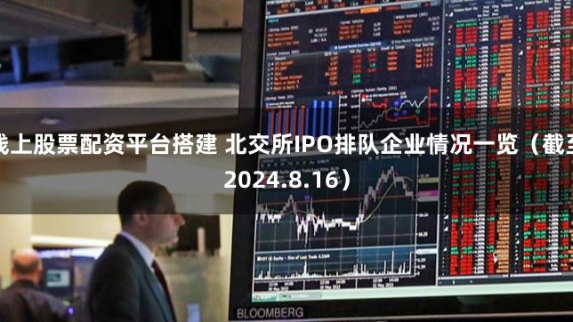 线上股票配资平台搭建 北交所IPO排队企业情况一览(截至2024.8.16)