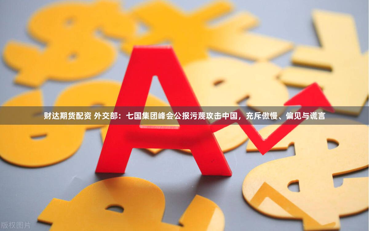 财达期货配资 外交部:七国集团峰会公报污蔑攻击中国,充斥傲慢、偏见与谎言