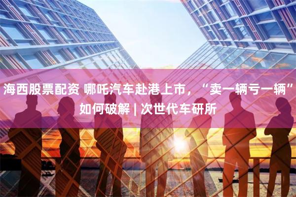 海西股票配资 哪吒汽车赴港上市，“卖一辆亏一辆”如何破解 | 次世代车研所