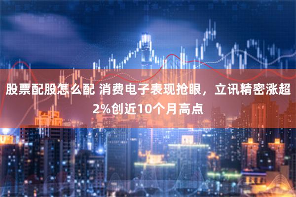 股票配股怎么配 消费电子表现抢眼，立讯精密涨超2%创近10个月高点