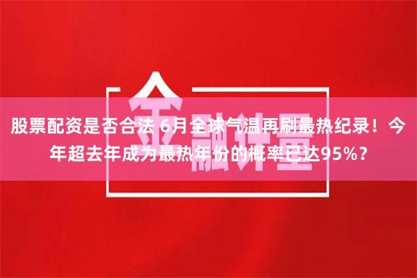 股票配资是否合法 6月全球气温再刷最热纪录!今年超去年成为最热年份的概率已达95%?