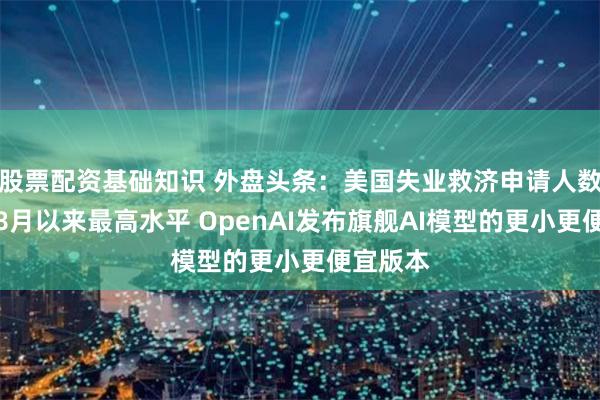 股票配资基础知识 外盘头条：美国失业救济申请人数创去年8月以来最高水平 OpenAI发布旗舰AI模型的更小更便宜版本