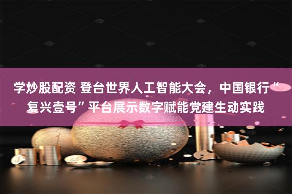 学炒股配资 登台世界人工智能大会，中国银行“复兴壹号”平台展示数字赋能党建生动实践