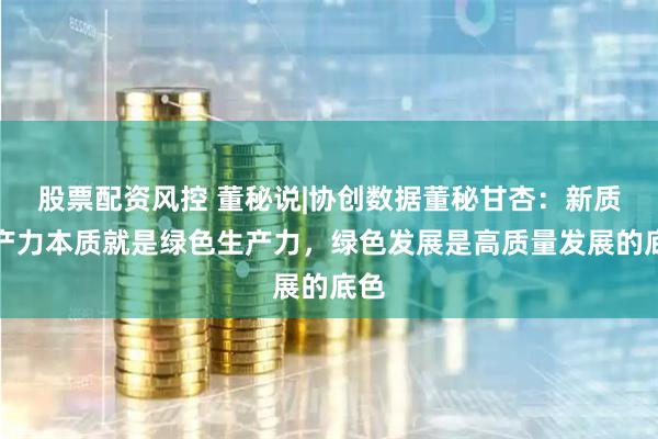 股票配资风控 董秘说|协创数据董秘甘杏：新质生产力本质就是绿色生产力，绿色发展是高质量发展的底色