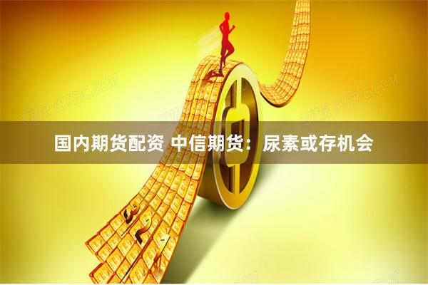 国内期货配资 中信期货：尿素或存机会