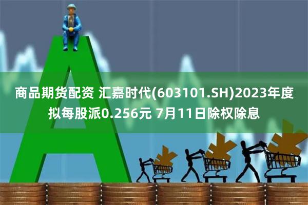 商品期货配资 汇嘉时代(603101.SH)2023年度拟每股派0.256元 7月11日除权除息