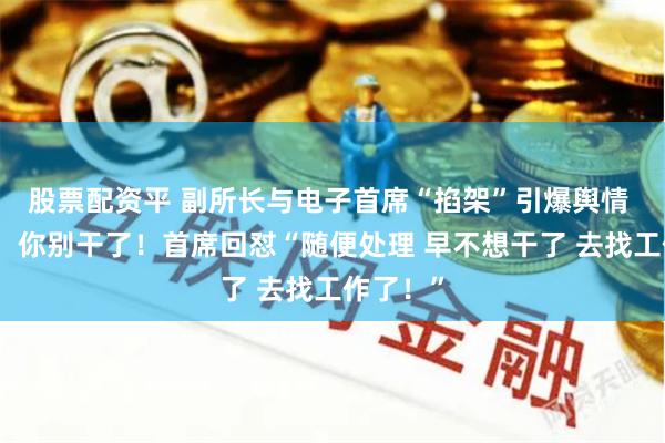 股票配资平 副所长与电子首席“掐架”引爆舆情 副所长:你别干了!首席回怼“随便处理 早不想干了 去找工作了!”