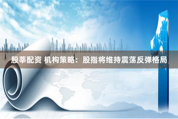 股莘配资 机构策略：股指将维持震荡反弹格局