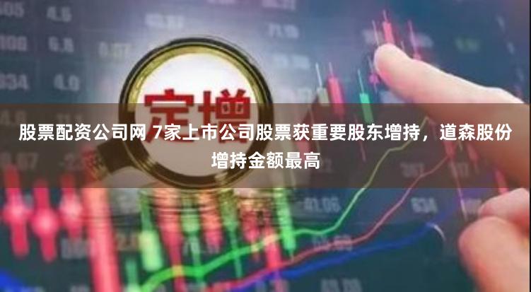 股票配资公司网 7家上市公司股票获重要股东增持，道森股份增持金额最高