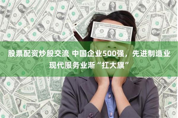 股票配资炒股交流 中国企业500强,先进制造业现代服务业渐“扛大旗”