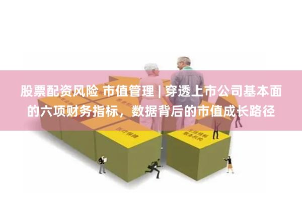 股票配资风险 市值管理 | 穿透上市公司基本面的六项财务指标，数据背后的市值成长路径