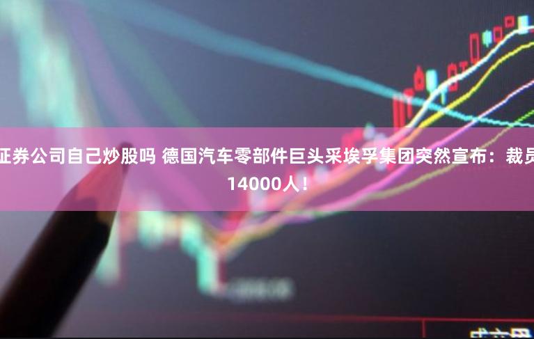证券公司自己炒股吗 德国汽车零部件巨头采埃孚集团突然宣布：裁员14000人！