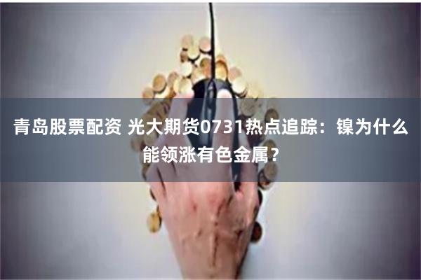 青岛股票配资 光大期货0731热点追踪:镍为什么能领涨有色金属?