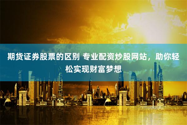 期货证券股票的区别 专业配资炒股网站，助你轻松实现财富梦想