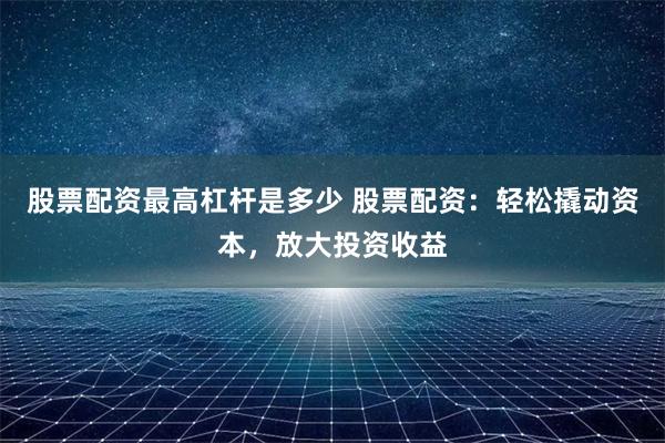 股票配资最高杠杆是多少 股票配资:轻松撬动资本,放大投资收益