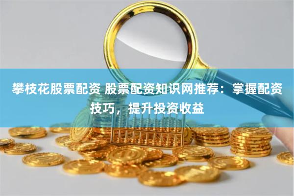 攀枝花股票配资 股票配资知识网推荐：掌握配资技巧，提升投资收益