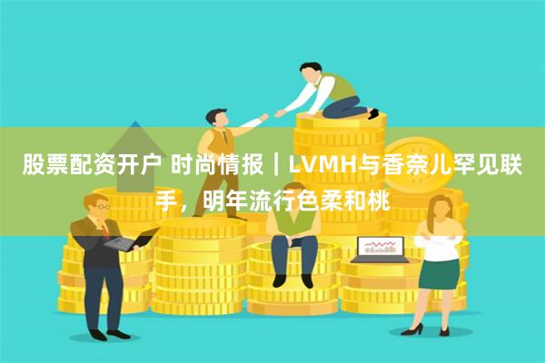 股票配资开户 时尚情报｜LVMH与香奈儿罕见联手，明年流行色柔和桃