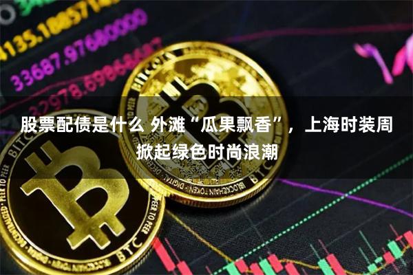 股票配债是什么 外滩“瓜果飘香”,上海时装周掀起绿色时尚浪潮