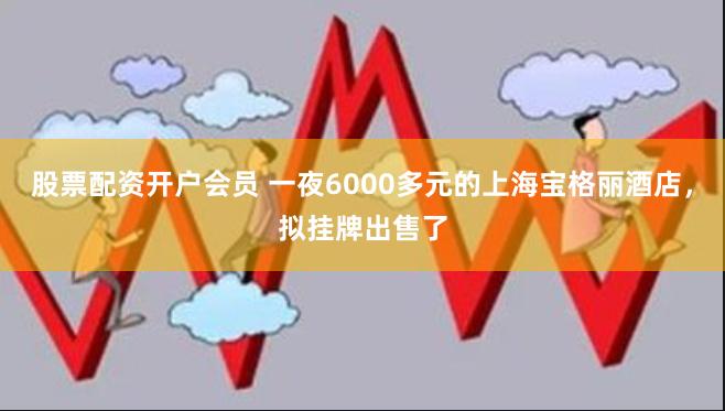 股票配资开户会员 一夜6000多元的上海宝格丽酒店，拟挂牌出售了