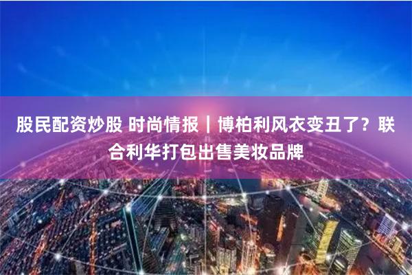 股民配资炒股 时尚情报｜博柏利风衣变丑了？联合利华打包出售美妆品牌