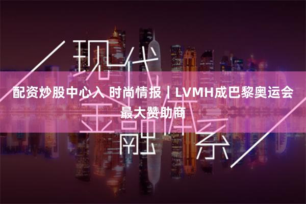 配资炒股中心入 时尚情报｜LVMH成巴黎奥运会最大赞助商