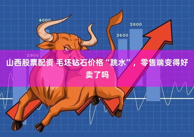 山西股票配资 毛坯钻石价格“跳水”,零售端变得好卖了吗