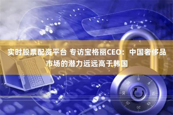 实时股票配资平台 专访宝格丽CEO:中国奢侈品市场的潜力远远高于韩国
