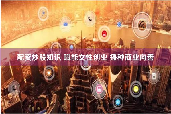 配资炒股知识 赋能女性创业 播种商业向善