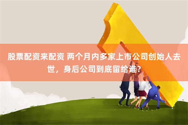 股票配资来配资 两个月内多家上市公司创始人去世,身后公司到底留给谁?