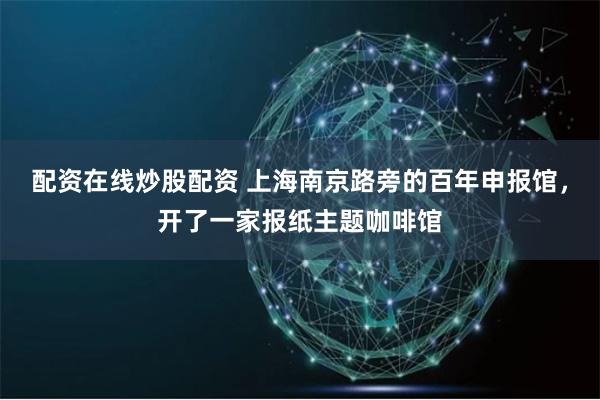 配资在线炒股配资 上海南京路旁的百年申报馆,开了一家报纸主题咖啡馆