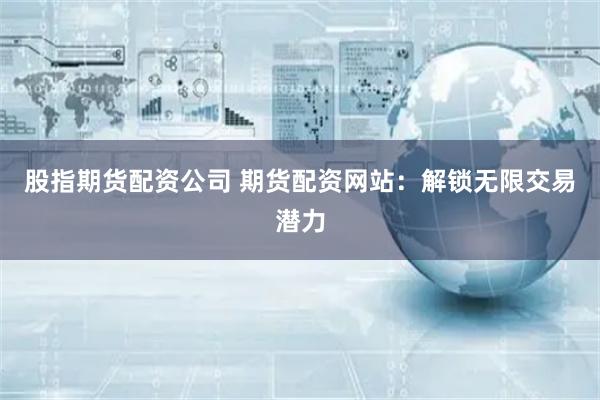 股指期货配资公司 期货配资网站：解锁无限交易潜力