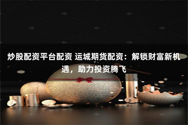 炒股配资平台配资 运城期货配资：解锁财富新机遇，助力投资腾飞