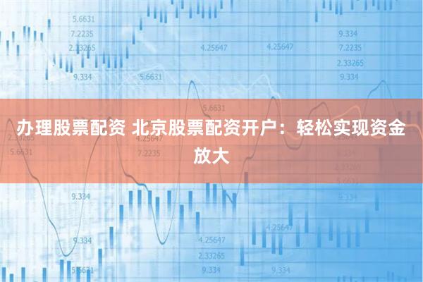 办理股票配资 北京股票配资开户：轻松实现资金放大