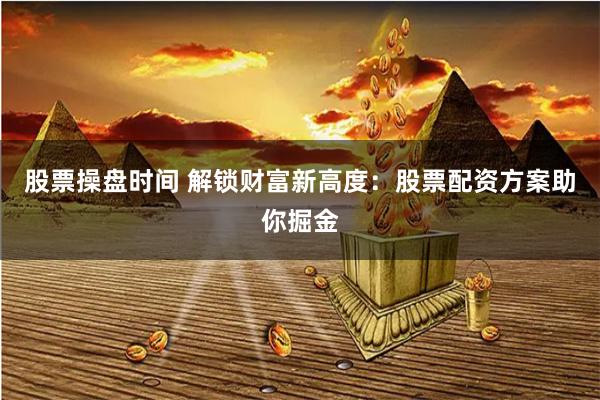 股票操盘时间 解锁财富新高度：股票配资方案助你掘金